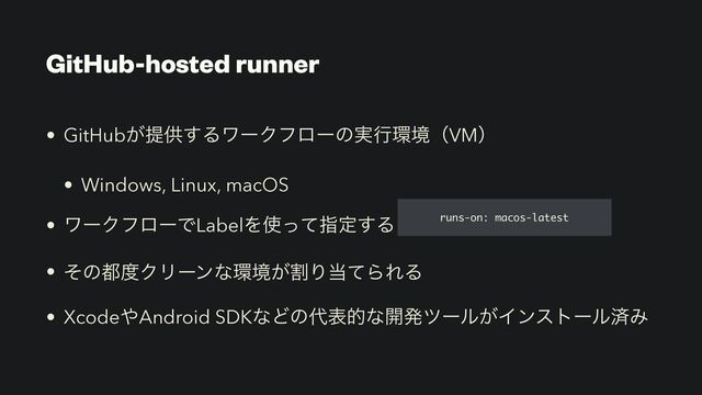 GitHub-hosted runner
• GitHub͕ఏڙ͢ΔϫʔΫϑϩʔͷ࣮ߦ؀ڥʢVMʣ


• Windows, Linux, macOS


• ϫʔΫϑϩʔͰLabelΛ࢖ͬͯࢦఆ͢Δ


• ͦͷ౎౓ΫϦʔϯͳ؀ڥׂ͕Γ౰ͯΒΕΔ


• Xcode΍Android SDKͳͲͷ୅දతͳ։ൃπʔϧ͕ΠϯετʔϧࡁΈ
runs-on: macos-latest
