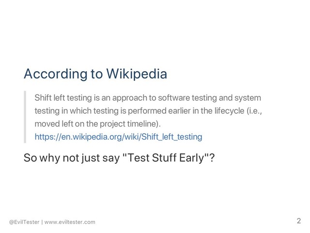 According to Wikipedia
Shift left testing is an approach to software testing and system
testing in which testing is performed earlier in the lifecycle (i.e.,
moved left on the project timeline).
https://en.wikipedia.org/wiki/Shift_left_testing
So why not just say "Test Stuff Early"?
@EvilTester | www.eviltester.com 2

