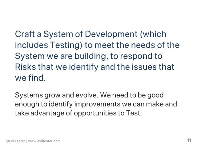 Craft a System of Development (which
includes Testing) to meet the needs of the
System we are building, to respond to
Risks that we identify and the issues that
we find.
Systems grow and evolve. We need to be good
enough to identify improvements we can make and
take advantage of opportunities to Test.
@EvilTester | www.eviltester.com 11
