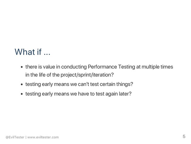 What if ...
there is value in conducting Performance Testing at multiple times
in the life of the project/sprint/iteration?
testing early means we can't test certain things?
testing early means we have to test again later?
@EvilTester | www.eviltester.com 5
