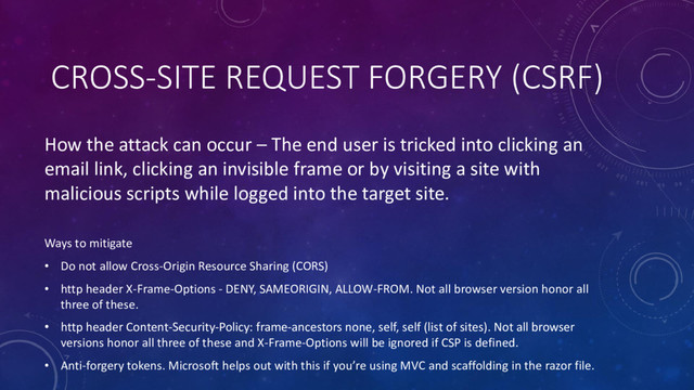 CROSS-SITE REQUEST FORGERY (CSRF)
How the attack can occur – The end user is tricked into clicking an
email link, clicking an invisible frame or by visiting a site with
malicious scripts while logged into the target site.
Ways to mitigate
• Do not allow Cross-Origin Resource Sharing (CORS)
• http header X-Frame-Options - DENY, SAMEORIGIN, ALLOW-FROM. Not all browser version honor all
three of these.
• http header Content-Security-Policy: frame-ancestors none, self, self (list of sites). Not all browser
versions honor all three of these and X-Frame-Options will be ignored if CSP is defined.
• Anti-forgery tokens. Microsoft helps out with this if you’re using MVC and scaffolding in the razor file.
