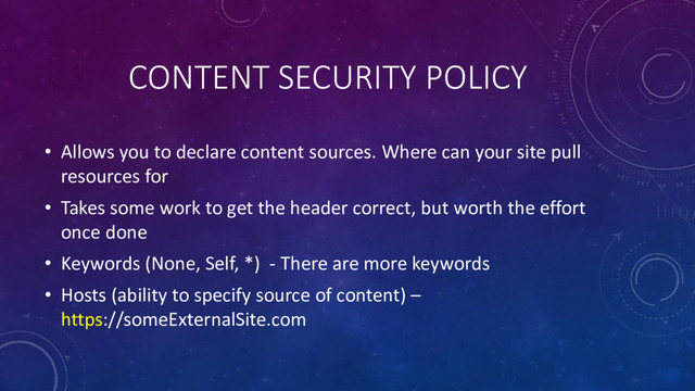 CONTENT SECURITY POLICY
• Allows you to declare content sources. Where can your site pull
resources for
• Takes some work to get the header correct, but worth the effort
once done
• Keywords (None, Self, *) - There are more keywords
• Hosts (ability to specify source of content) –
https://someExternalSite.com

