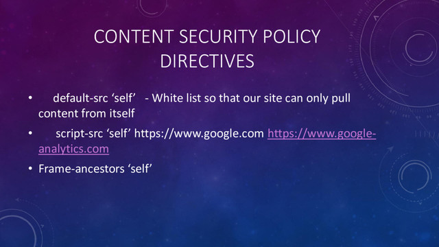 CONTENT SECURITY POLICY
DIRECTIVES
• default-src ‘self’ - White list so that our site can only pull
content from itself
• script-src ‘self’ https://www.google.com https://www.google-
analytics.com
• Frame-ancestors ‘self’
