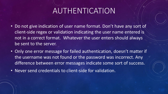 AUTHENTICATION
• Do not give indication of user name format. Don’t have any sort of
client-side regex or validation indicating the user name entered is
not in a correct format. Whatever the user enters should always
be sent to the server.
• Only one error message for failed authentication, doesn’t matter if
the username was not found or the password was incorrect. Any
difference between error messages indicate some sort of success.
• Never send credentials to client-side for validation.
