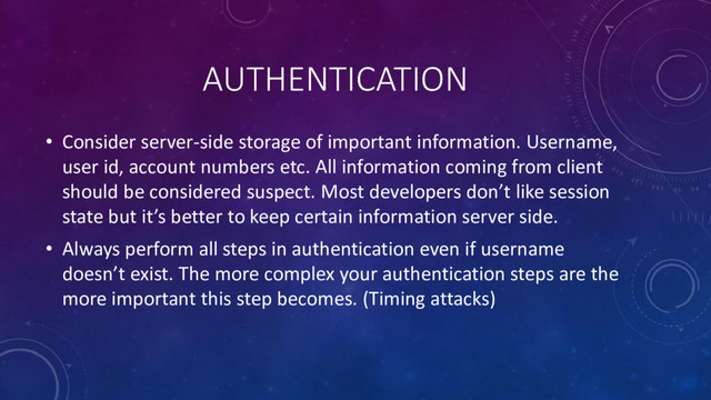 AUTHENTICATION
• Consider server-side storage of important information. Username,
user id, account numbers etc. All information coming from client
should be considered suspect. Most developers don’t like session
state but it’s better to keep certain information server side.
• Always perform all steps in authentication even if username
doesn’t exist. The more complex your authentication steps are the
more important this step becomes. (Timing attacks)
