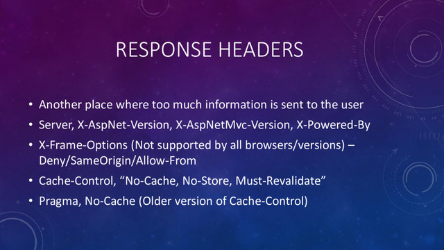 RESPONSE HEADERS
• Another place where too much information is sent to the user
• Server, X-AspNet-Version, X-AspNetMvc-Version, X-Powered-By
• X-Frame-Options (Not supported by all browsers/versions) –
Deny/SameOrigin/Allow-From
• Cache-Control, “No-Cache, No-Store, Must-Revalidate”
• Pragma, No-Cache (Older version of Cache-Control)
