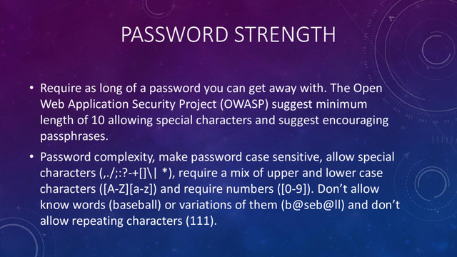 PASSWORD STRENGTH
• Require as long of a password you can get away with. The Open
Web Application Security Project (OWASP) suggest minimum
length of 10 allowing special characters and suggest encouraging
passphrases.
• Password complexity, make password case sensitive, allow special
characters (,./;:?-+[]\| *), require a mix of upper and lower case
characters ([A-Z][a-z]) and require numbers ([0-9]). Don’t allow
know words (baseball) or variations of them (b@seb@ll) and don’t
allow repeating characters (111).
