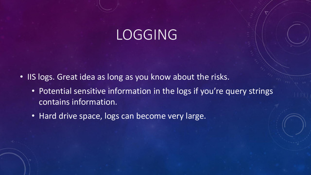 LOGGING
• IIS logs. Great idea as long as you know about the risks.
• Potential sensitive information in the logs if you’re query strings
contains information.
• Hard drive space, logs can become very large.
