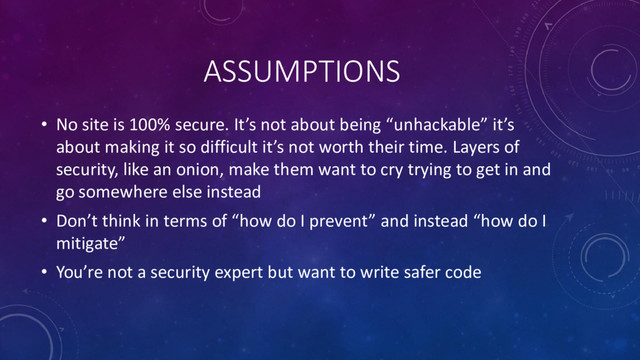 ASSUMPTIONS
• No site is 100% secure. It’s not about being “unhackable” it’s
about making it so difficult it’s not worth their time. Layers of
security, like an onion, make them want to cry trying to get in and
go somewhere else instead
• Don’t think in terms of “how do I prevent” and instead “how do I
mitigate”
• You’re not a security expert but want to write safer code
