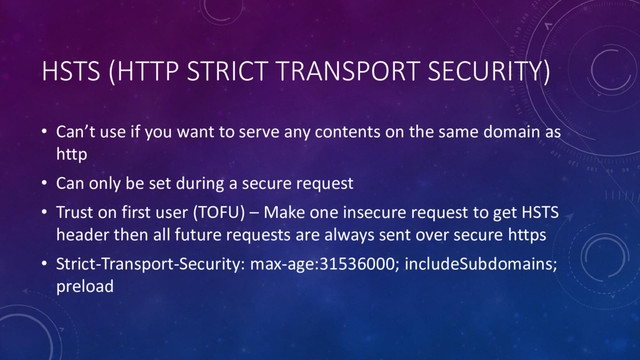 HSTS (HTTP STRICT TRANSPORT SECURITY)
• Can’t use if you want to serve any contents on the same domain as
http
• Can only be set during a secure request
• Trust on first user (TOFU) – Make one insecure request to get HSTS
header then all future requests are always sent over secure https
• Strict-Transport-Security: max-age:31536000; includeSubdomains;
preload
