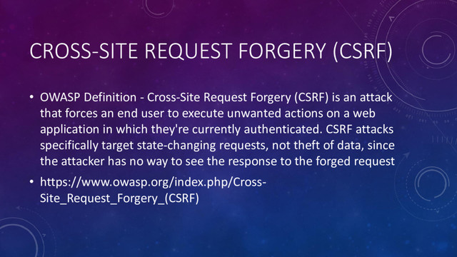 CROSS-SITE REQUEST FORGERY (CSRF)
• OWASP Definition - Cross-Site Request Forgery (CSRF) is an attack
that forces an end user to execute unwanted actions on a web
application in which they're currently authenticated. CSRF attacks
specifically target state-changing requests, not theft of data, since
the attacker has no way to see the response to the forged request
• https://www.owasp.org/index.php/Cross-
Site_Request_Forgery_(CSRF)
