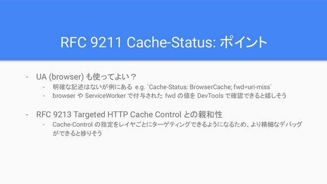 - UA (browser) も使ってよい？
- 明確な記述はないが例にある e.g. `Cache-Status: BrowserCache; fwd=uri-miss`
- browser や ServiceWorker で付与された fwd の値を DevTools で確認できると嬉しそう
- RFC 9213 Targeted HTTP Cache Control との親和性
- Cache-Control の指定をレイヤごとにターゲティングできるようになるため、より精細なデバッグ
ができると捗りそう
RFC 9211 Cache-Status: ポイント
