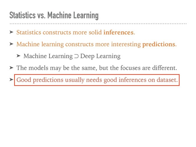 ➤ Statistics constructs more solid inferences.
➤ Machine learning constructs more interesting predictions.
➤ Machine Learning ⊃ Deep Learning
➤ The models may be the same, but the focuses are diﬀerent.
➤ Good predictions usually needs good inferences on dataset.
Statistics vs. Machine Learning
