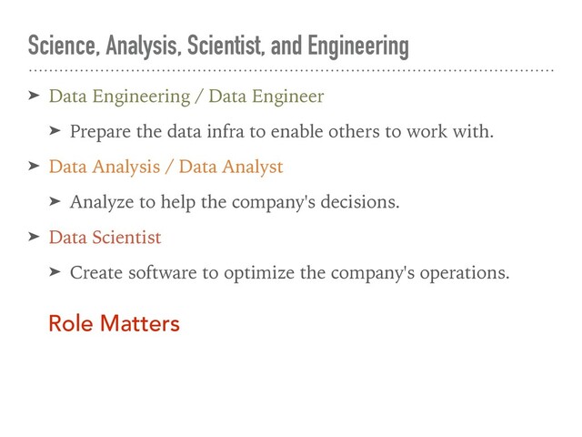 Science, Analysis, Scientist, and Engineering
➤ Data Engineering / Data Engineer
➤ Prepare the data infra to enable others to work with.
➤ Data Analysis / Data Analyst
➤ Analyze to help the company's decisions.
➤ Data Scientist
➤ Create software to optimize the company's operations.
Role Matters
