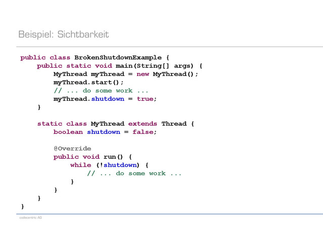 codecentric AG
Beispiel: Sichtbarkeit
public class BrokenShutdownExample {
public static void main(String[] args) {
MyThread myThread = new MyThread();
myThread.start();
// ... do some work ...
myThread.shutdown = true;
}
static class MyThread extends Thread {
boolean shutdown = false;
@Override
public void run() {
while (!shutdown) {
// ... do some work ...
}
}
}
}
