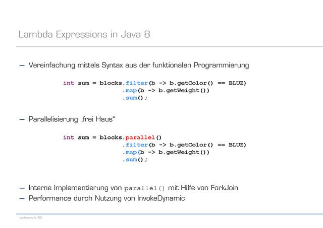 codecentric AG
Lambda Expressions in Java 8
− Vereinfachung mittels Syntax aus der funktionalen Programmierung
− Parallelisierung „frei Haus“
− Interne Implementierung von parallel() mit Hilfe von ForkJoin
− Performance durch Nutzung von InvokeDynamic
int sum = blocks.filter(b -> b.getColor() == BLUE)
.map(b -> b.getWeight())
.sum();
int sum = blocks.parallel()
.filter(b -> b.getColor() == BLUE)
.map(b -> b.getWeight())
.sum();

