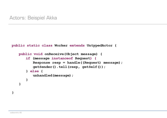 codecentric AG
Actors: Beispiel Akka
public static class Worker extends UntypedActor {
public void onReceive(Object message) {
if (message instanceof Request) {
Response resp = handle((Request) message);
getSender().tell(resp, getSelf());
} else {
unhandled(message);
}
}
}
