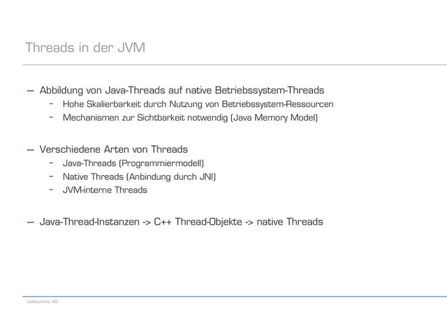 codecentric AG
Threads in der JVM
− Abbildung von Java-Threads auf native Betriebssystem-Threads
– Hohe Skalierbarkeit durch Nutzung von Betriebssystem-Ressourcen
– Mechanismen zur Sichtbarkeit notwendig (Java Memory Model)
− Verschiedene Arten von Threads
– Java-Threads (Programmiermodell)
– Native Threads (Anbindung durch JNI)
– JVM-interne Threads
− Java-Thread-Instanzen -> C++ Thread-Objekte -> native Threads
