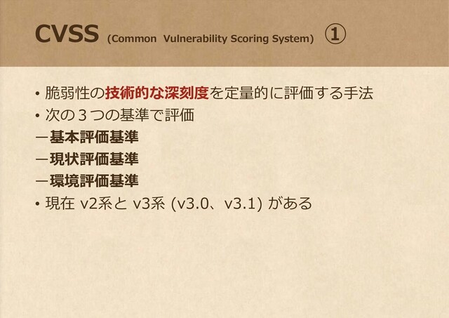 CVSS
(Common Vulnerability Scoring System)
①
• 脆弱性の技術的な深刻度を定量的に評価する手法
• 次の３つの基準で評価
ー基本評価基準
ー現状評価基準
ー環境評価基準
• 現在 v2系と v3系 (v3.0、v3.1) がある
