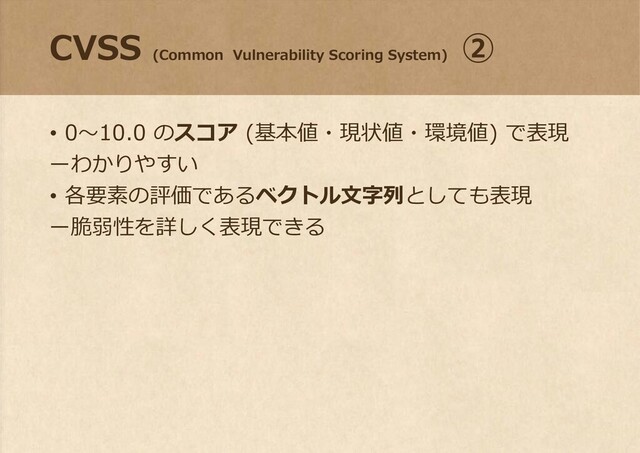 CVSS
(Common Vulnerability Scoring System)
②
• 0～10.0 のスコア (基本値・現状値・環境値) で表現
ーわかりやすい
• 各要素の評価であるベクトル文字列としても表現
ー脆弱性を詳しく表現できる
