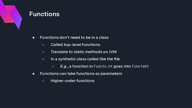 Functions
● Functions don’t need to be in a class
○ Called top-level functions
○ Translate to static methods on JVM
○ In a synthetic class called like the file
○ E.g., a function in Functs.kt goes into FunctsKt
● Functions can take functions as parameters
○ Higher-order functions
