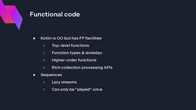 Functional code
● Kotlin is OO but has FP facilities
○ Top-level functions
○ Function types & lambdas
○ Higher-order functions
○ Rich collection processing APIs
● Sequences
○ Lazy streams
○ Can only be “played” once
