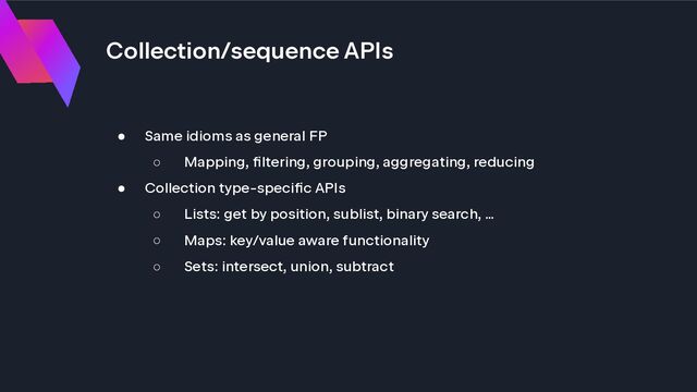 Collection/sequence APIs
● Same idioms as general FP
○ Mapping, filtering, grouping, aggregating, reducing
● Collection type-specific APIs
○ Lists: get by position, sublist, binary search, …
○ Maps: key/value aware functionality
○ Sets: intersect, union, subtract
