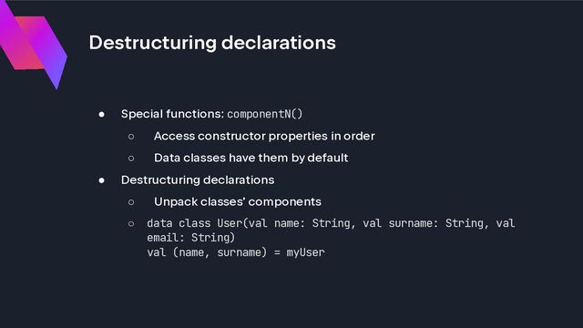 Destructuring declarations
● Special functions: componentN()
○ Access constructor properties in order
○ Data classes have them by default
● Destructuring declarations
○ Unpack classes’ components
○ data class User(val name: String, val surname: String, val
email: String)
val (name, surname) = myUser
