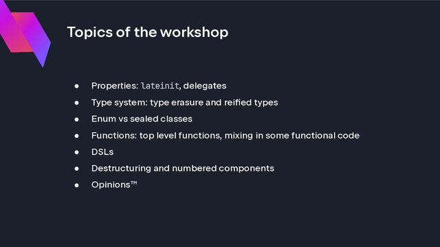 Topics of the workshop
● Properties: lateinit, delegates
● Type system: type erasure and reified types
● Enum vs sealed classes
● Functions: top level functions, mixing in some functional code
● DSLs
● Destructuring and numbered components
● Opinions™
