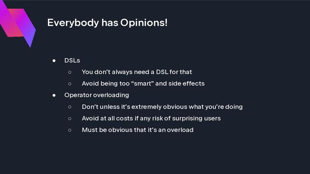 Everybody has Opinions!
● DSLs
○ You don’t always need a DSL for that
○ Avoid being too “smart” and side effects
● Operator overloading
○ Don’t unless it’s extremely obvious what you’re doing
○ Avoid at all costs if any risk of surprising users
○ Must be obvious that it’s an overload
