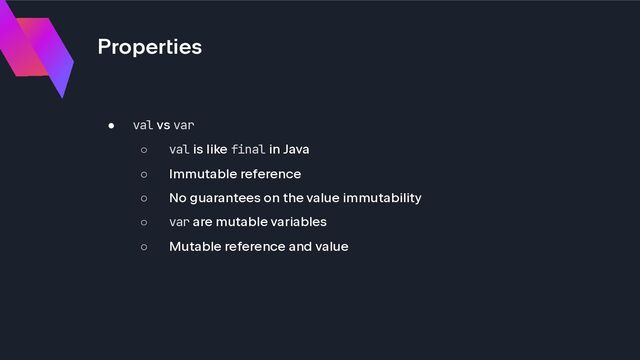 Properties
● val vs var
○ val is like final in Java
○ Immutable reference
○ No guarantees on the value immutability
○ var are mutable variables
○ Mutable reference and value
