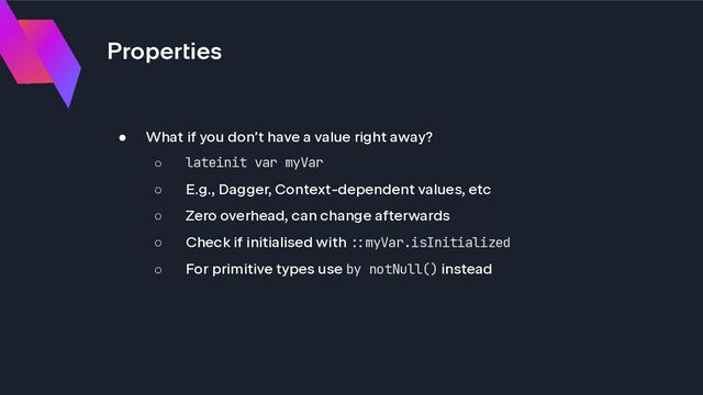 Properties
● What if you don’t have a value right away?
○ lateinit var myVar
○ E.g., Dagger, Context-dependent values, etc
○ Zero overhead, can change afterwards
○ Check if initialised with !#myVar.isInitialized
○ For primitive types use by notNull() instead
