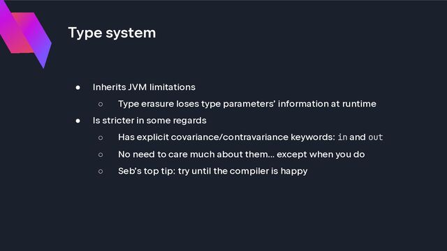 Type system
● Inherits JVM limitations
○ Type erasure loses type parameters’ information at runtime
● Is stricter in some regards
○ Has explicit covariance/contravariance keywords: in and out
○ No need to care much about them... except when you do
○ Seb’s top tip: try until the compiler is happy
