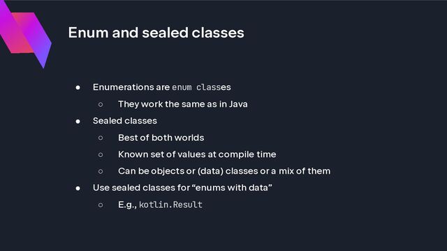 Enum and sealed classes
● Enumerations are enum classes
○ They work the same as in Java
● Sealed classes
○ Best of both worlds
○ Known set of values at compile time
○ Can be objects or (data) classes or a mix of them
● Use sealed classes for “enums with data”
○ E.g., kotlin.Result
