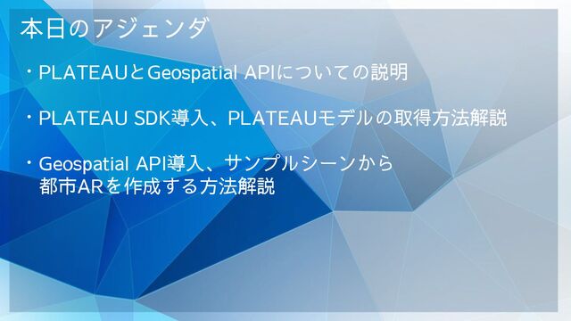 本日のアジェンダ
・PLATEAUとGeospatial APIについての説明
・PLATEAU SDK導入、PLATEAUモデルの取得方法解説
・Geospatial API導入、サンプルシーンから
　都市ARを作成する方法解説
