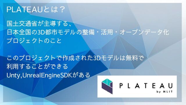 PLATEAUとは？
国土交通省が主導する、
日本全国の3D都市モデルの整備・活用・オープンデータ化
プロジェクトのこと
このプロジェクトで作成された3Dモデルは無料で
利用することができる
Unty,UnrealEngineSDKがある
