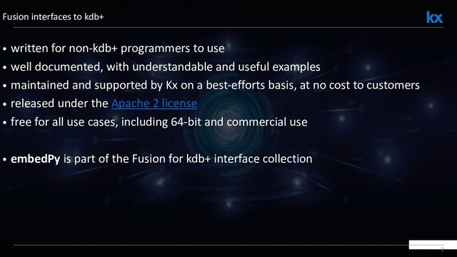 2
• written for non-kdb+ programmers to use
• well documented, with understandable and useful examples
• maintained and supported by Kx on a best-efforts basis, at no cost to customers
• released under the Apache 2 license
• free for all use cases, including 64-bit and commercial use
• embedPy is part of the Fusion for kdb+ interface collection
Fusion interfaces to kdb+
