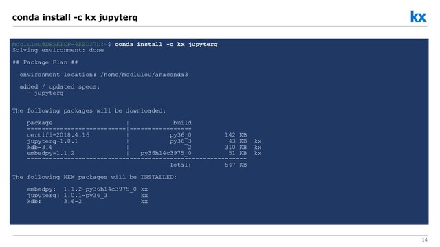14
conda install -c kx jupyterq
mcclulou@DESKTOP-4KSDJ7D:~$ conda install -c kx jupyterq
Solving environment: done
## Package Plan ##
environment location: /home/mcclulou/anaconda3
added / updated specs:
- jupyterq
The following packages will be downloaded:
package | build
---------------------------|-----------------
certifi-2018.4.16 | py36_0 142 KB
jupyterq-1.0.1 | py36_3 43 KB kx
kdb-3.6 | 2 310 KB kx
embedpy-1.1.2 | py36h14c3975_0 51 KB kx
------------------------------------------------------------
Total: 547 KB
The following NEW packages will be INSTALLED:
embedpy: 1.1.2-py36h14c3975_0 kx
jupyterq: 1.0.1-py36_3 kx
kdb: 3.6-2 kx
