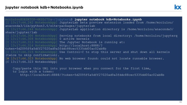 16
jupyter notebook kdb+Notebooks.ipynb
mcclulou@DESKTOP-4KSDJ7D:~/jupyterq$ jupyter notebook kdb+Notebooks.ipynb
[I 13:17:44.242 NotebookApp] JupyterLab beta preview extension loaded from /home/mcclulou/
anaconda3/lib/python3.6/site-packages/jupyterlab
[I 13:17:44.244 NotebookApp] JupyterLab application directory is /home/mcclulou/anaconda3/
share/jupyter/lab
[I 13:17:44.306 NotebookApp] Serving notebooks from local directory: /home/mcclulou/jupyterq
[I 13:17:44.308 NotebookApp] 0 active kernels
[I 13:17:44.313 NotebookApp] The Jupyter Notebook is running at:
[I 13:17:44.314 NotebookApp] http://localhost:8888/?
token=5d2095f6a5dff27020ad9a3fddc88cec5335dd00ac02ab8b
[I 13:17:44.315 NotebookApp] Use Control-C to stop this server and shut down all kernels
(twice to skip confirmation).
[W 13:17:44.323 NotebookApp] No web browser found: could not locate runnable browser.
[C 13:17:44.323 NotebookApp]
Copy/paste this URL into your browser when you connect for the first time,
to login with a token:
http://localhost:8888/?token=5d2095f6a5dff27020ad9a3fddc88cec5335dd00ac02ab8b
