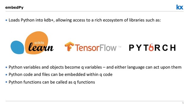 5
• Loads Python into kdb+, allowing access to a rich ecosystem of libraries such as:
• Python variables and objects become q variables – and either language can act upon them
• Python code and files can be embedded within q code
• Python functions can be called as q functions
embedPy

