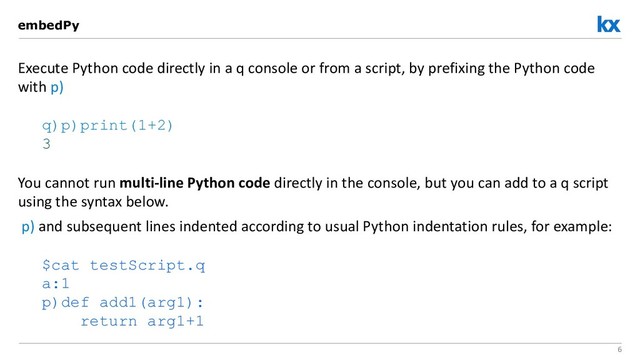 6
Execute Python code directly in a q console or from a script, by prefixing the Python code
with p)
q)p)print(1+2)
3
You cannot run multi-line Python code directly in the console, but you can add to a q script
using the syntax below.
p) and subsequent lines indented according to usual Python indentation rules, for example:
$cat testScript.q
a:1
p)def add1(arg1):
return arg1+1
embedPy
