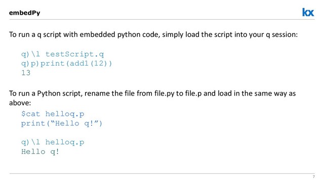 7
To run a q script with embedded python code, simply load the script into your q session:
q)\l testScript.q
q)p)print(add1(12))
13
To run a Python script, rename the file from file.py to file.p and load in the same way as
above:
$cat helloq.p
print(“Hello q!”)
q)\l helloq.p
Hello q!
embedPy
