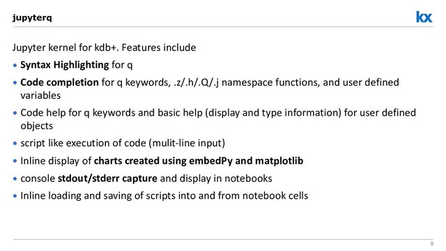 8
Jupyter kernel for kdb+. Features include
• Syntax Highlighting for q
• Code completion for q keywords, .z/.h/.Q/.j namespace functions, and user defined
variables
• Code help for q keywords and basic help (display and type information) for user defined
objects
• script like execution of code (mulit-line input)
• Inline display of charts created using embedPy and matplotlib
• console stdout/stderr capture and display in notebooks
• Inline loading and saving of scripts into and from notebook cells
jupyterq
