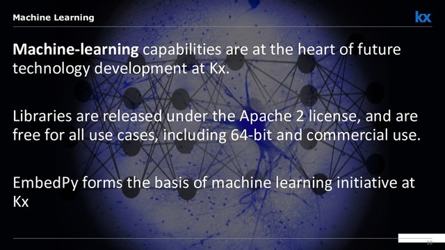 10
Machine-learning capabilities are at the heart of future
technology development at Kx.
Libraries are released under the Apache 2 license, and are
free for all use cases, including 64-bit and commercial use.
EmbedPy forms the basis of machine learning initiative at
Kx
Machine Learning
