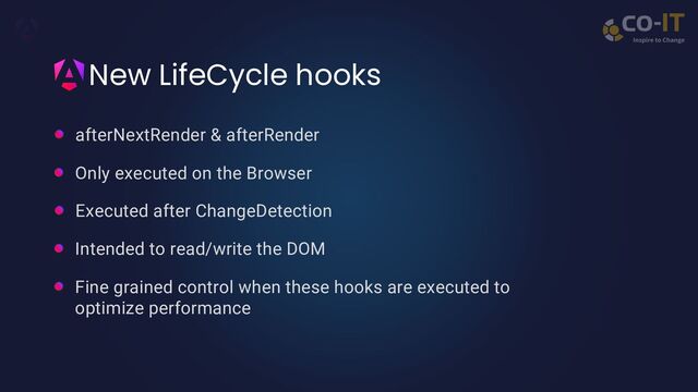 New LifeCycle hooks
afterNextRender & afterRender
Only executed on the Browser
Executed after ChangeDetection
Intended to read/write the DOM
Fine grained control when these hooks are executed to
optimize performance

