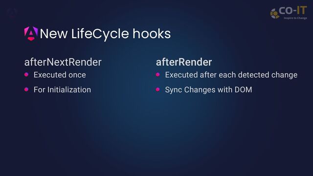 New LifeCycle hooks
afterNextRender afterRender
Executed once
For Initialization
Executed after each detected change
Sync Changes with DOM
