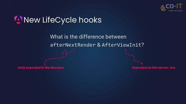 New LifeCycle hooks
What is the difference between
afterNextRender & AfterViewInit?
Only executed in the Browser Executed on the server, too.
