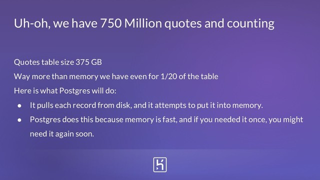 Quotes table size 375 GB
Way more than memory we have even for 1/20 of the table
Here is what Postgres will do:
● It pulls each record from disk, and it attempts to put it into memory.
● Postgres does this because memory is fast, and if you needed it once, you might
need it again soon.
Uh-oh, we have 750 Million quotes and counting

