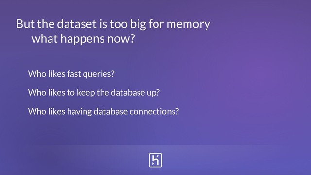 Who likes fast queries?
Who likes to keep the database up?
Who likes having database connections?
But the dataset is too big for memory
what happens now?
