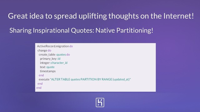 Great idea to spread uplifting thoughts on the Internet!
ActiveRecord.migration do
change do
create_table :quotes do
primary_key :id
integer :character_id
text :quote
timestamps
end
execute "ALTER TABLE quotes PARTITION BY RANGE (updated_at)"
end
end
Sharing Inspirational Quotes: Native Partitioning!
